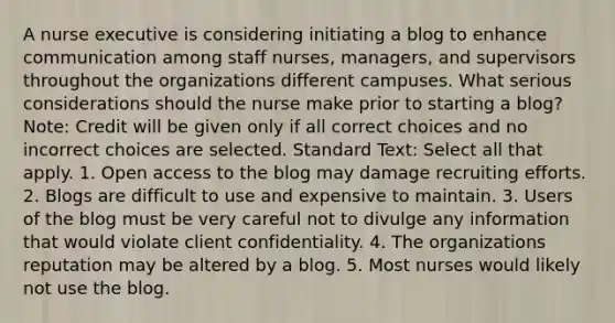 A nurse executive is considering initiating a blog to enhance communication among staff nurses, managers, and supervisors throughout the organizations different campuses. What serious considerations should the nurse make prior to starting a blog? Note: Credit will be given only if all correct choices and no incorrect choices are selected. Standard Text: Select all that apply. 1. Open access to the blog may damage recruiting efforts. 2. Blogs are difficult to use and expensive to maintain. 3. Users of the blog must be very careful not to divulge any information that would violate client confidentiality. 4. The organizations reputation may be altered by a blog. 5. Most nurses would likely not use the blog.