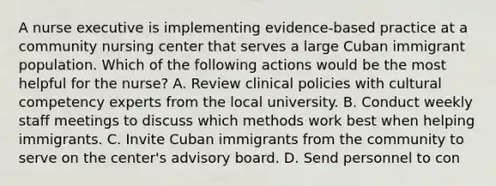 A nurse executive is implementing evidence-based practice at a community nursing center that serves a large Cuban immigrant population. Which of the following actions would be the most helpful for the nurse? A. Review clinical policies with cultural competency experts from the local university. B. Conduct weekly staff meetings to discuss which methods work best when helping immigrants. C. Invite Cuban immigrants from the community to serve on the center's advisory board. D. Send personnel to con