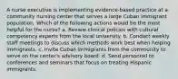 A nurse executive is implementing evidence-based practice at a community nursing center that serves a large Cuban immigrant population. Which of the following actions would be the most helpful for the nurse? a. Review clinical policies with cultural competency experts from the local university. b. Conduct weekly staff meetings to discuss which methods work best when helping immigrants. c. Invite Cuban immigrants from the community to serve on the center's advisory board. d. Send personnel to conferences and seminars that focus on treating Hispanic immigrants.