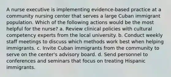 A nurse executive is implementing evidence-based practice at a community nursing center that serves a large Cuban immigrant population. Which of the following actions would be the most helpful for the nurse? a. Review clinical policies with cultural competency experts from the local university. b. Conduct weekly staff meetings to discuss which methods work best when helping immigrants. c. Invite Cuban immigrants from the community to serve on the center's advisory board. d. Send personnel to conferences and seminars that focus on treating Hispanic immigrants.