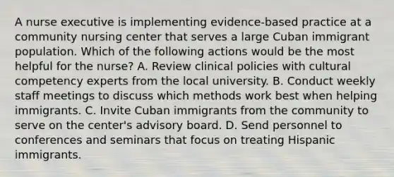 A nurse executive is implementing evidence-based practice at a community nursing center that serves a large Cuban immigrant population. Which of the following actions would be the most helpful for the nurse? A. Review clinical policies with cultural competency experts from the local university. B. Conduct weekly staff meetings to discuss which methods work best when helping immigrants. C. Invite Cuban immigrants from the community to serve on the center's advisory board. D. Send personnel to conferences and seminars that focus on treating Hispanic immigrants.