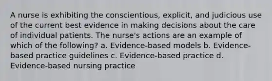 A nurse is exhibiting the conscientious, explicit, and judicious use of the current best evidence in making decisions about the care of individual patients. The nurse's actions are an example of which of the following? a. Evidence-based models b. Evidence-based practice guidelines c. Evidence-based practice d. Evidence-based nursing practice