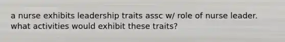 a nurse exhibits leadership traits assc w/ role of nurse leader. what activities would exhibit these traits?