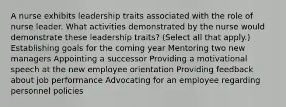 A nurse exhibits leadership traits associated with the role of nurse leader. What activities demonstrated by the nurse would demonstrate these leadership traits? (Select all that apply.) Establishing goals for the coming year Mentoring two new managers Appointing a successor Providing a motivational speech at the new employee orientation Providing feedback about job performance Advocating for an employee regarding personnel policies