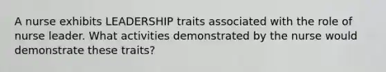 A nurse exhibits LEADERSHIP traits associated with the role of nurse leader. What activities demonstrated by the nurse would demonstrate these traits?