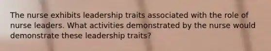 The nurse exhibits leadership traits associated with the role of nurse leaders. What activities demonstrated by the nurse would demonstrate these leadership traits?