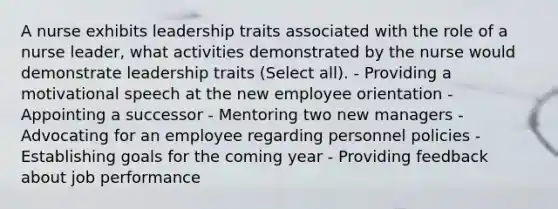 A nurse exhibits leadership traits associated with the role of a nurse leader, what activities demonstrated by the nurse would demonstrate leadership traits (Select all). - Providing a motivational speech at the new employee orientation - Appointing a successor - Mentoring two new managers - Advocating for an employee regarding personnel policies - Establishing goals for the coming year - Providing feedback about job performance