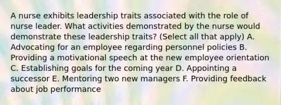 A nurse exhibits leadership traits associated with the role of nurse leader. What activities demonstrated by the nurse would demonstrate these leadership traits? (Select all that apply) A. Advocating for an employee regarding personnel policies B. Providing a motivational speech at the new employee orientation C. Establishing goals for the coming year D. Appointing a successor E. Mentoring two new managers F. Providing feedback about job performance