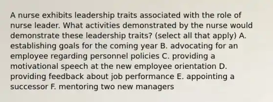 A nurse exhibits leadership traits associated with the role of nurse leader. What activities demonstrated by the nurse would demonstrate these leadership traits? (select all that apply) A. establishing goals for the coming year B. advocating for an employee regarding personnel policies C. providing a motivational speech at the new employee orientation D. providing feedback about job performance E. appointing a successor F. mentoring two new managers