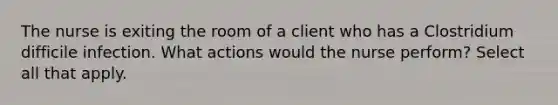 The nurse is exiting the room of a client who has a Clostridium difficile infection. What actions would the nurse perform? Select all that apply.