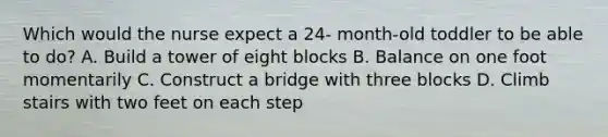 Which would the nurse expect a 24- month-old toddler to be able to do? A. Build a tower of eight blocks B. Balance on one foot momentarily C. Construct a bridge with three blocks D. Climb stairs with two feet on each step