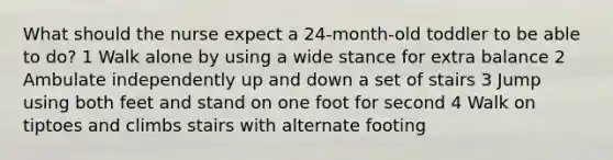 What should the nurse expect a 24-month-old toddler to be able to do? 1 Walk alone by using a wide stance for extra balance 2 Ambulate independently up and down a set of stairs 3 Jump using both feet and stand on one foot for second 4 Walk on tiptoes and climbs stairs with alternate footing