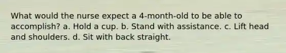 What would the nurse expect a 4-month-old to be able to accomplish? a. Hold a cup. b. Stand with assistance. c. Lift head and shoulders. d. Sit with back straight.