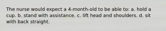 The nurse would expect a 4-month-old to be able to: a. hold a cup. b. stand with assistance. c. lift head and shoulders. d. sit with back straight.