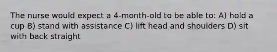 The nurse would expect a 4-month-old to be able to: A) hold a cup B) stand with assistance C) lift head and shoulders D) sit with back straight