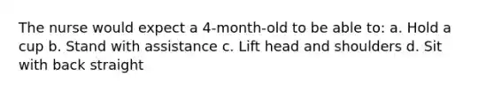 The nurse would expect a 4-month-old to be able to: a. Hold a cup b. Stand with assistance c. Lift head and shoulders d. Sit with back straight