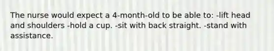 The nurse would expect a 4-month-old to be able to: -lift head and shoulders -hold a cup. -sit with back straight. -stand with assistance.