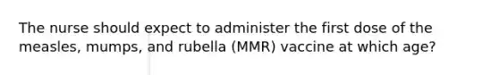 The nurse should expect to administer the first dose of the measles, mumps, and rubella (MMR) vaccine at which age?