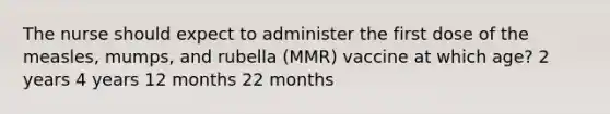 The nurse should expect to administer the first dose of the measles, mumps, and rubella (MMR) vaccine at which age? 2 years 4 years 12 months 22 months