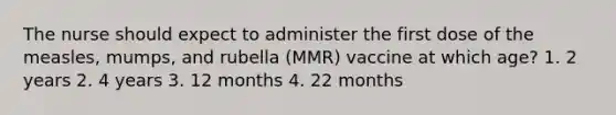 The nurse should expect to administer the first dose of the measles, mumps, and rubella (MMR) vaccine at which age? 1. 2 years 2. 4 years 3. 12 months 4. 22 months