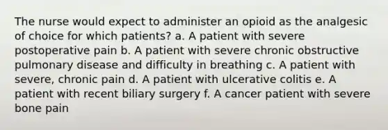 The nurse would expect to administer an opioid as the analgesic of choice for which patients? a. A patient with severe postoperative pain b. A patient with severe chronic obstructive pulmonary disease and difficulty in breathing c. A patient with severe, chronic pain d. A patient with ulcerative colitis e. A patient with recent biliary surgery f. A cancer patient with severe bone pain