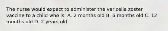 The nurse would expect to administer the varicella zoster vaccine to a child who is: A. 2 months old B. 6 months old C. 12 months old D. 2 years old