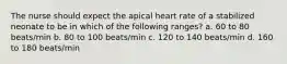 The nurse should expect the apical heart rate of a stabilized neonate to be in which of the following ranges? a. 60 to 80 beats/min b. 80 to 100 beats/min c. 120 to 140 beats/min d. 160 to 180 beats/min