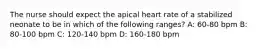 The nurse should expect the apical heart rate of a stabilized neonate to be in which of the following ranges? A: 60-80 bpm B: 80-100 bpm C: 120-140 bpm D: 160-180 bpm