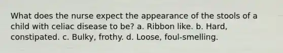 What does the nurse expect the appearance of the stools of a child with celiac disease to be? a. Ribbon like. b. Hard, constipated. c. Bulky, frothy. d. Loose, foul-smelling.