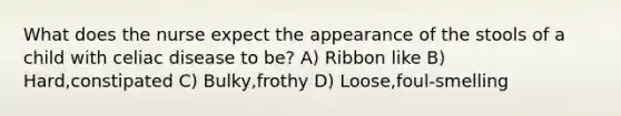 What does the nurse expect the appearance of the stools of a child with celiac disease to be? A) Ribbon like B) Hard,constipated C) Bulky,frothy D) Loose,foul-smelling