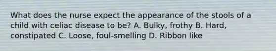 What does the nurse expect the appearance of the stools of a child with celiac disease to be? A. Bulky, frothy B. Hard, constipated C. Loose, foul-smelling D. Ribbon like