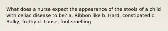 What does a nurse expect the appearance of the stools of a child with celiac disease to be? a. Ribbon like b. Hard, constipated c. Bulky, frothy d. Loose, foul-smelling