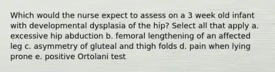 Which would the nurse expect to assess on a 3 week old infant with developmental dysplasia of the hip? Select all that apply a. excessive hip abduction b. femoral lengthening of an affected leg c. asymmetry of gluteal and thigh folds d. pain when lying prone e. positive Ortolani test