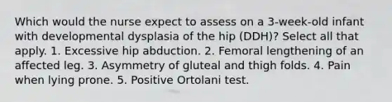 Which would the nurse expect to assess on a 3-week-old infant with developmental dysplasia of the hip (DDH)? Select all that apply. 1. Excessive hip abduction. 2. Femoral lengthening of an affected leg. 3. Asymmetry of gluteal and thigh folds. 4. Pain when lying prone. 5. Positive Ortolani test.