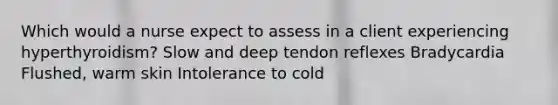 Which would a nurse expect to assess in a client experiencing hyperthyroidism? Slow and deep tendon reflexes Bradycardia Flushed, warm skin Intolerance to cold