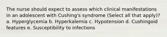 The nurse should expect to assess which clinical manifestations in an adolescent with Cushing's syndrome (Select all that apply)? a. Hyperglycemia b. Hyperkalemia c. Hypotension d. Cushingoid features e. Susceptibility to infections