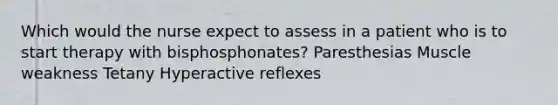 Which would the nurse expect to assess in a patient who is to start therapy with bisphosphonates? Paresthesias Muscle weakness Tetany Hyperactive reflexes