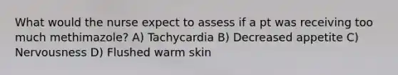 What would the nurse expect to assess if a pt was receiving too much methimazole? A) Tachycardia B) Decreased appetite C) Nervousness D) Flushed warm skin