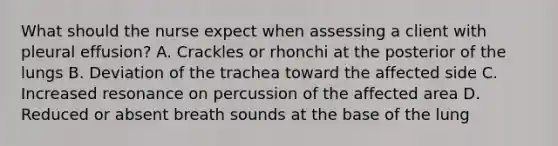 What should the nurse expect when assessing a client with pleural effusion? A. Crackles or rhonchi at the posterior of the lungs B. Deviation of the trachea toward the affected side C. Increased resonance on percussion of the affected area D. Reduced or absent breath sounds at the base of the lung