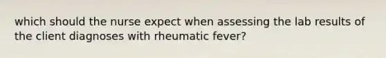 which should the nurse expect when assessing the lab results of the client diagnoses with rheumatic fever?