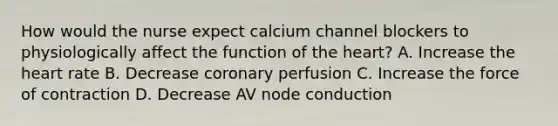 How would the nurse expect calcium channel blockers to physiologically affect the function of the heart? A. Increase the heart rate B. Decrease coronary perfusion C. Increase the force of contraction D. Decrease AV node conduction