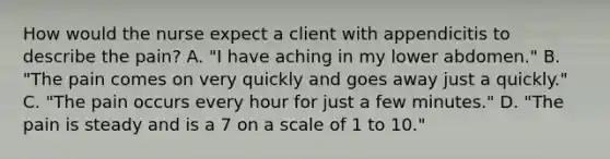 How would the nurse expect a client with appendicitis to describe the pain? A. "I have aching in my lower abdomen." B. "The pain comes on very quickly and goes away just a quickly." C. "The pain occurs every hour for just a few minutes." D. "The pain is steady and is a 7 on a scale of 1 to 10."