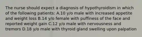 The nurse should expect a diagnosis of hypothyroidism in which of the following patients: A.10 y/o male with increased appetite and weight loss B.14 y/o female with puffiness of the face and reported weight gain C.12 y/o male with nervousness and tremors D.18 y/o male with thyroid gland swelling upon palpation