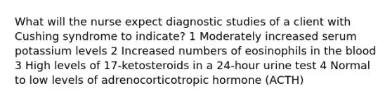 What will the nurse expect diagnostic studies of a client with Cushing syndrome to indicate? 1 Moderately increased serum potassium levels 2 Increased numbers of eosinophils in the blood 3 High levels of 17-ketosteroids in a 24-hour urine test 4 Normal to low levels of adrenocorticotropic hormone (ACTH)