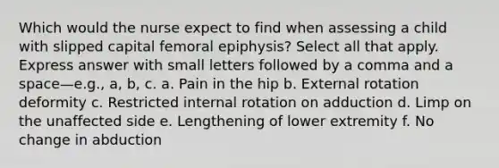 Which would the nurse expect to find when assessing a child with slipped capital femoral epiphysis? Select all that apply. Express answer with small letters followed by a comma and a space—e.g., a, b, c. a. Pain in the hip b. External rotation deformity c. Restricted internal rotation on adduction d. Limp on the unaffected side e. Lengthening of lower extremity f. No change in abduction