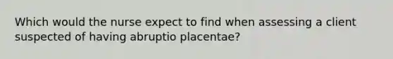 Which would the nurse expect to find when assessing a client suspected of having abruptio placentae?