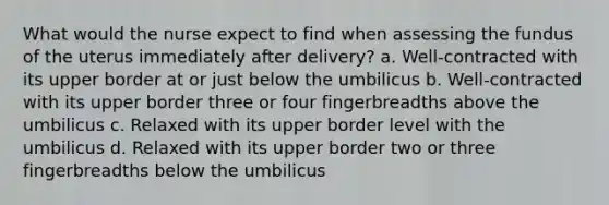 What would the nurse expect to find when assessing the fundus of the uterus immediately after delivery? a. Well-contracted with its upper border at or just below the umbilicus b. Well-contracted with its upper border three or four fingerbreadths above the umbilicus c. Relaxed with its upper border level with the umbilicus d. Relaxed with its upper border two or three fingerbreadths below the umbilicus