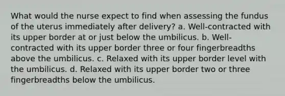 What would the nurse expect to find when assessing the fundus of the uterus immediately after delivery? a. Well-contracted with its upper border at or just below the umbilicus. b. Well-contracted with its upper border three or four fingerbreadths above the umbilicus. c. Relaxed with its upper border level with the umbilicus. d. Relaxed with its upper border two or three fingerbreadths below the umbilicus.