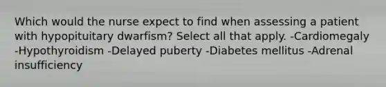 Which would the nurse expect to find when assessing a patient with hypopituitary dwarfism? Select all that apply. -Cardiomegaly -Hypothyroidism -Delayed puberty -Diabetes mellitus -Adrenal insufficiency