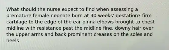 What should the nurse expect to find when assessing a premature female neonate born at 30 weeks' gestation? firm cartilage to the edge of the ear pinna elbows brought to chest midline with resistance past the midline fine, downy hair over the upper arms and back prominent creases on the soles and heels